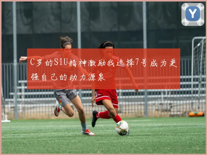 C罗的SIU精神激励我选择7号成为更强自己的动力源泉
