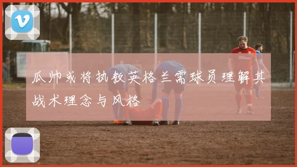 瓜帅或将执教英格兰需球员理解其战术理念与风格