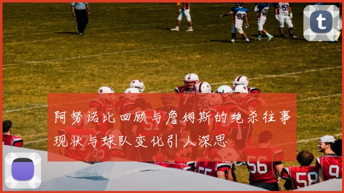 阿努诺比回顾与詹姆斯的绝杀往事现状与球队变化引人深思