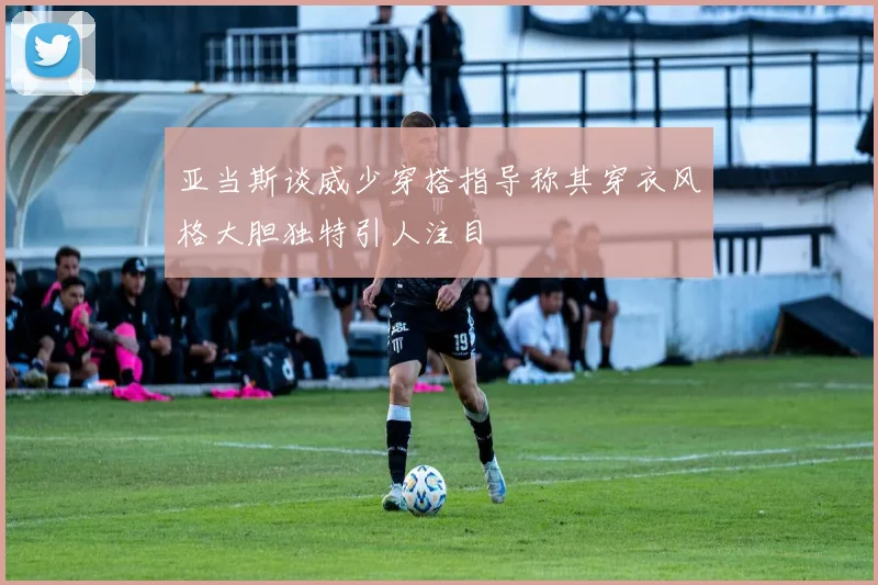亚当斯谈威少穿搭指导称其穿衣风格大胆独特引人注目
