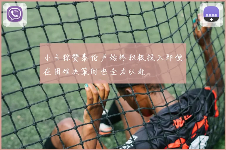 小卡称赞泰伦卢始终积极投入即便在困难决策时也全力以赴