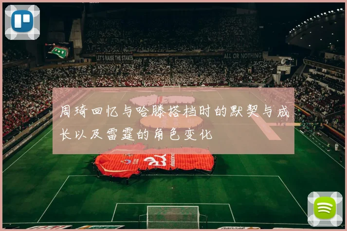 周琦回忆与哈滕搭档时的默契与成长以及雷霆的角色变化
