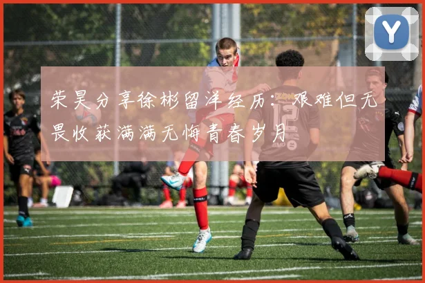 荣昊分享徐彬留洋经历：艰难但无畏收获满满无悔青春岁月