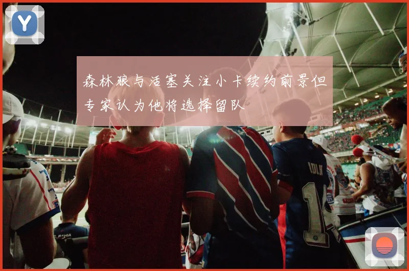 森林狼与活塞关注小卡续约前景但专家认为他将选择留队