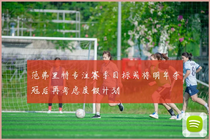 范弗里特专注赛季目标或将明年夺冠后再考虑度假计划