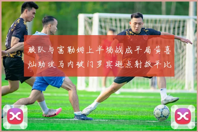 狼队与富勒姆上半场战成平局黄喜灿助攻马内破门罗宾逊点射扳平比分