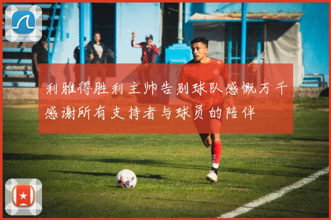 利雅得胜利主帅告别球队感慨万千感谢所有支持者与球员的陪伴